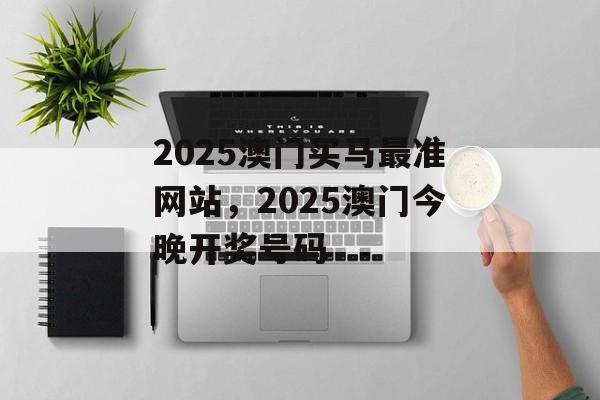 2025澳门买马最准网站，2025澳门今晚开奖号码